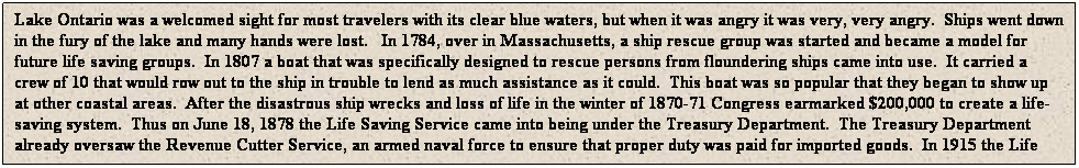Text Box: Lake Ontario was a welcomed sight for most travelers with its clear blue waters, but when it was angry it was very, very angry.&nbsp; Ships went down in the fury of the lake and many hands were lost.&nbsp;&nbsp; In 1784, over in Massachusetts, a ship rescue group was started and became a model for future life saving groups.&nbsp; In 1807 a boat that was specifically designed to rescue persons from floundering ships came into use.&nbsp; It carried a crew of 10 that would row out to the ship in trouble to lend as much assistance as it could.&nbsp; This boat was so popular that they began to show up at other coastal areas.&nbsp; After the disastrous ship wrecks and loss of life in the winter of 1870-71 Congress earmarked $200,000 to create a life-saving system.&nbsp; Thus on June 18, 1878 the Life Saving Service came into being under the Treasury Department.&nbsp; The Treasury Department already oversaw the Revenue Cutter Service, an armed naval force to ensure that proper duty was paid for imported goods.&nbsp; In 1915 the Life Saving Service, the Revenue Cutter Service, the Lighthouse Service and Steamship Inspection all merged into what is now the U.S. Coast Guard.&nbsp; A good read about the Life Saving Service can be found at http://beachbum.homestead.com/LifeSaving Stations.htm
