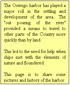 Text Box: The Oswego harbor has played a major roll in the settling and development of the area.&nbsp; The "out pouring of the river" provided a means to travel to other parts of the Country more quickly than by land.
&nbsp;
This led to the need for help when ships met with the elements of nature and floundered.
This page is to share some pictures and history of the harbor.
&nbsp;
